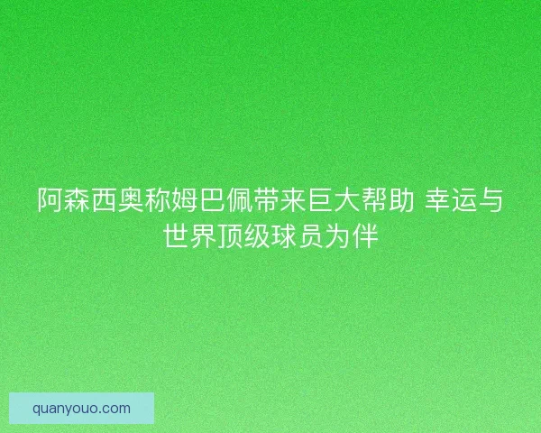 阿森西奥称姆巴佩带来巨大帮助 幸运与世界顶级球员为伴